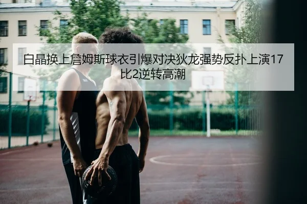 白晶换上詹姆斯球衣引爆对决狄龙强势反扑上演17比2逆转高潮