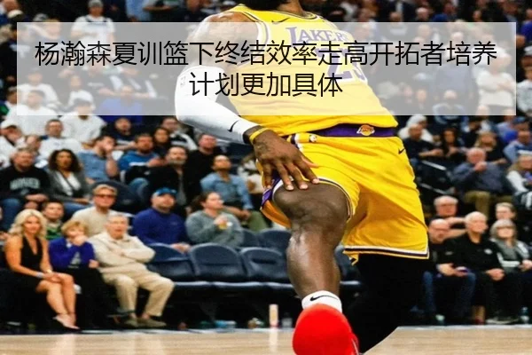 杨瀚森夏训篮下终结效率走高开拓者培养计划更加具体