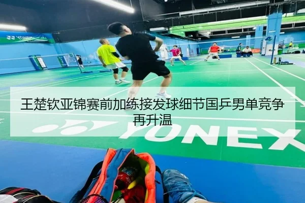 王楚钦亚锦赛前加练接发球细节国乒男单竞争再升温